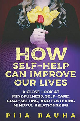 How Self-Help Can Improve Our Lives: A Close Look At Mindfulness, Self-Care, Goal-Setting, And Fostering Mindful Relationships (Piia Rauha)