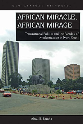 African Miracle, African Mirage: Transnational Politics And The Paradox Of Modernization In Ivory Coast (New African Histories)