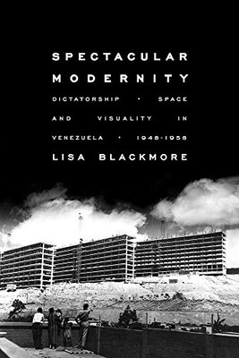 Spectacular Modernity: Dictatorship, Space, And Visuality In Venezuela, 1948-1958 (Pitt Illuminations)