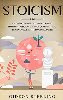 STOICISM: A Complete Guide to Understanding Happiness, Resilience, Wisdom, Calmness and Perseverance with Stoic Philosophy