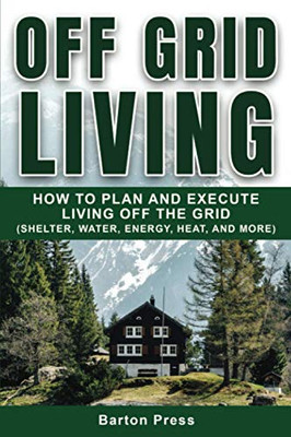 Off Grid Living: How To Plan And Execute Living Off The Grid (Shelter, Water, Energy, Heat, And More)