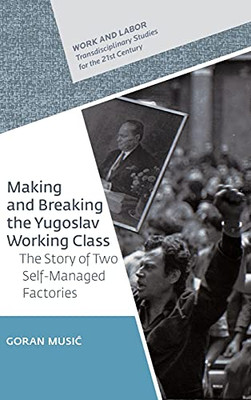 Making And Breaking The Yugoslav Working Class: The Story Of Two Self-Managed Factories (Work And Labor - Transdisciplinary Studies For The 21St Century)