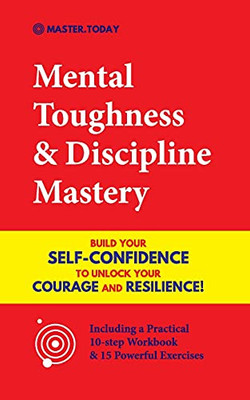Mental Toughness & Discipline Mastery: Build Your Self-Confidence To Unlock Your Courage And Resilience! (Including A Pratical 10-Step Workbook & 15 Powerful Exercises)