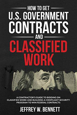 How To Get U.S. Government Contracts And Classified Work: A Contractor’S Guide To Bidding On Classified Work And Building A Compliant Security Program ... Clearances And Cleared Defense Contractors)