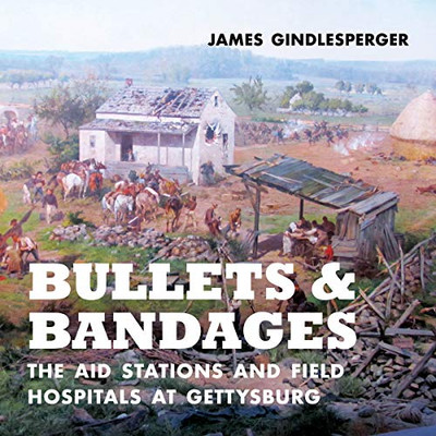 Bullets And Bandages: The Aid Stations And Field Hospitals At Gettysburg