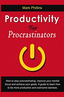 Productivity For Procrastinators: How To Stop Procrastinating, Improve Your Mental Focus And Achieve Your Goals. A Guide To Learn How To Be More Productive And Overcome Laziness.