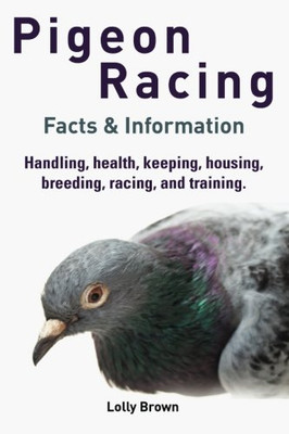 Pigeon Racing: Handling, Health, Keeping, Housing, Breeding, Racing, And Training. Facts & Information