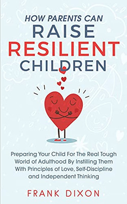 How Parents Can Raise Resilient Children: Preparing Your Child For The Real Tough World Of Adulthood By Instilling Them With Principles Of Love, ... Parenting Books For Becoming Good Parents)