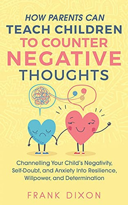 How Parents Can Teach Children To Counter Negative Thoughts: Channelling Your Child'S Negativity, Self-Doubt And Anxiety Into Resilience, Willpower ... Parenting Books For Becoming Good Parents)