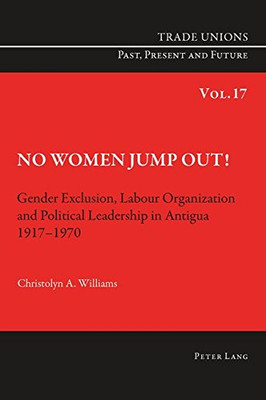 No Women Jump Out!: Gender Exclusion, Labour Organization And Political Leadership In Antigua 1917-1970 (Trade Unions. Past, Present And Future)