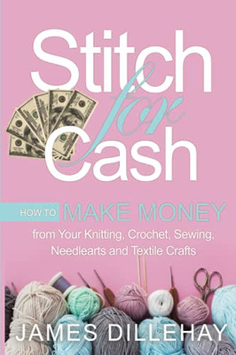 Stitch For Cash: How To Make Money From Your Knitting, Crochet, Sewing, Needlearts And Textile Crafts