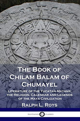 The Book Of Chilam Balam Of Chumayel: Literature Of The Yucatan Mayans; The Religion, Calendar And Legends Of The Maya Civilization