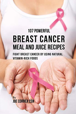 107 Powerful Breast Cancer Meal And Juice Recipes: Fight Breast Cancer By Using Natural Vitamin-Rich Foods