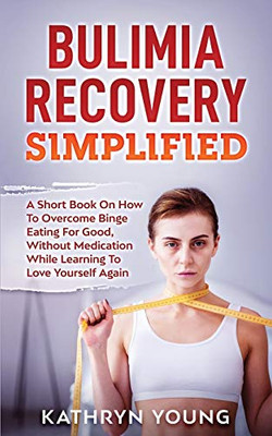 Bulimia Recovery Simplified: A Short Book On How Overcome Binge Eating For Good, Without Medication While Learning To Love Yourself Again