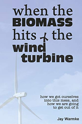 When The Biomass Hits The Wind Turbine: How We Got Ourselves Into This Mess, And How We Are Going To Get Out Of It