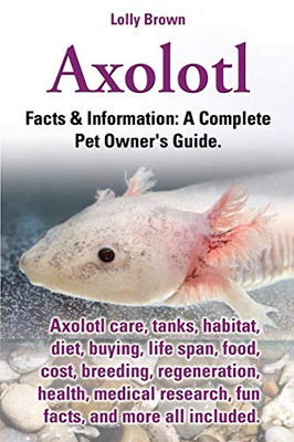 Axolotl: Axolotl Care, Tanks, Habitat, Diet, Buying, Life Span, Food, Cost, Breeding, Regeneration, Health, Medical Research, Fun Facts, And More All ... & Information: A Complete Pet Owner'S Guide.