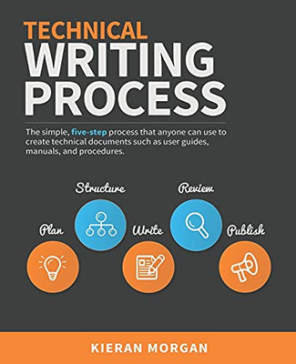 Technical Writing Process: The Simple, Five-Step Guide That Anyone Can Use To Create Technical Documents Such As User Guides, Manuals, And Procedures