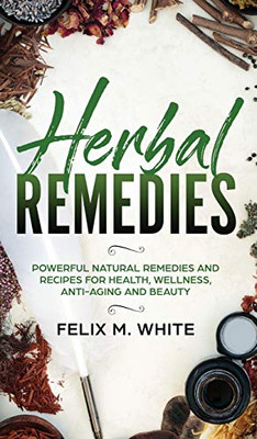 Herbal Remedies: Powerful Natural Remedies And Recipes For Health, Wellness, Anti-Aging And Beauty