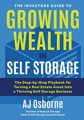 The Investors Guide To Growing Wealth In Self Storage: The Step-By-Step Playbook For Turning A Real Estate Asset Into A Thriving Self Storage Business