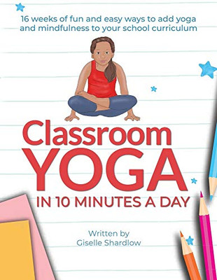 Classroom Yoga In 10 Minutes A Day: 16 Weeks Of Fun And Easy Ways To Add Yoga And Mindfulness To Your School Curriculum