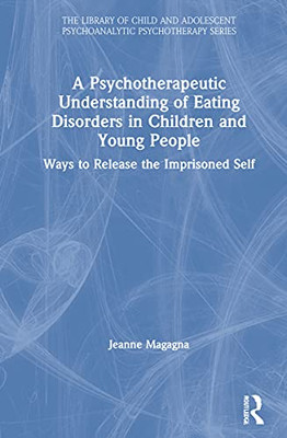 A Psychotherapeutic Understanding Of Eating Disorders In Children And Young People: Ways To Release The Imprisoned Self (The Library Of Child And Adolescent Psychoanalytic Psychotherapy)