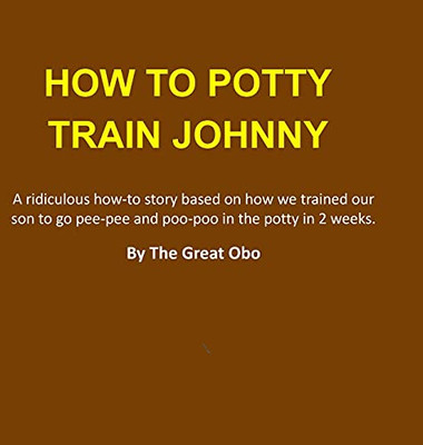 How To Potty Train Johnny: A Ridiculous How-To Story Based On How We Trained Our Son To Go Pee-Pee And Poo-Poo In The Potty In 2 Weeks.