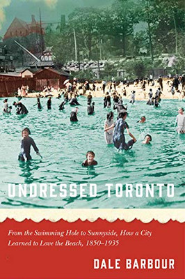 Undressed Toronto: From The Swimming Hole To Sunnyside, How A City Learned To Love The Beach, 18501935