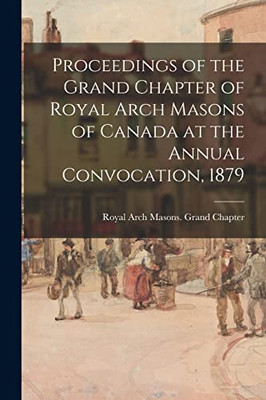 Proceedings Of The Grand Chapter Of Royal Arch Masons Of Canada At The Annual Convocation, 1879