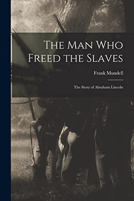 The Man Who Freed The Slaves: The Story Of Abraham Lincoln
