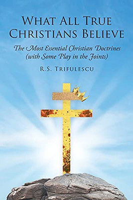 What All True Christians Believe: The Most Essential Christian Doctrines (With Some Play In The Joints)