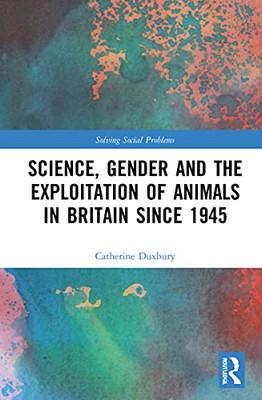 Science, Gender And The Exploitation Of Animals In Britain Since 1945 (Solving Social Problems)