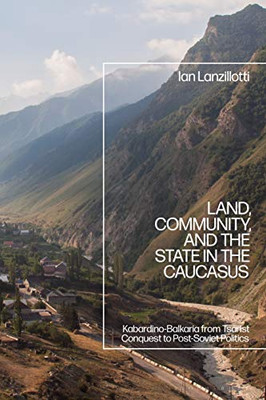 Land, Community, And The State In The Caucasus: Kabardino-Balkaria From Tsarist Conquest To Post-Soviet Politics