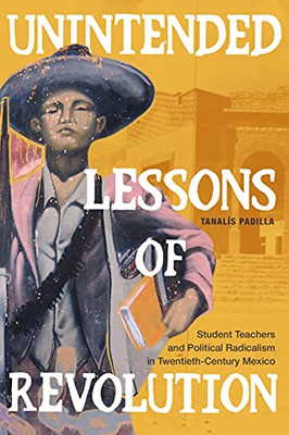 Unintended Lessons Of Revolution: Student Teachers And Political Radicalism In Twentieth-Century Mexico