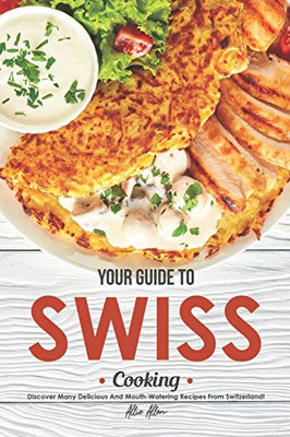 Your Guide to Swiss Cooking: Discover Many Delicious and Mouth-Watering Recipes from Switzerland!