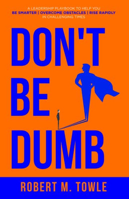 Don'T Be Dumb: A Leadership Playbook To Help You Be Smarter, Overcome Obstacles, And Rise Rapidly In Challenging Times