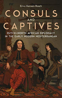 Consuls and Captives: Dutch-North African Diplomacy in the Early Modern Mediterranean (Changing Perspectives on Early Modern Europe) (Volume 20)
