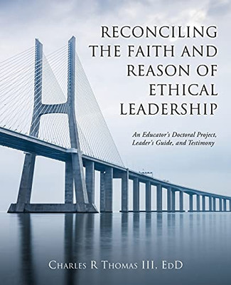 Reconciling The Faith And Reason Of Ethical Leadership: An Educator'S Doctoral Project, Leader'S Guide, And Testimony