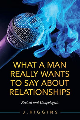 What A Man Really Wants To Say About Relationships: Revised And Unapologetic