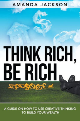 Think Rich, Be Rich: A Guide on How to Use Creative Thinking to Build Your Wealth
