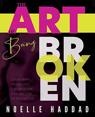 The Art Of Being Broken: Live A Happy, Healed And Colorful Life - A Collection Of Testimonies.
