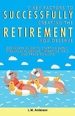 7 Key Factors To Successfully Creating The Retirement You Deserve: Beginners Guide To Starting Early, Financial Planning, Investing Well, And Traps To Avoid