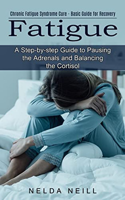Fatigue: A Step-By-Step Guide To Pausing The Adrenals And Balancing The Cortisol (Chronic Fatigue Syndrome Cure - Basic Guide For Recovery)