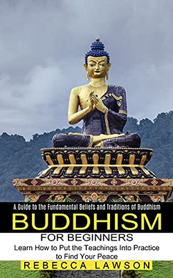 Buddhism For Beginners: Learn How To Put The Teachings Into Practice To Find Your Peace (A Guide To The Fundamental Beliefs And Traditions Of Buddhism)