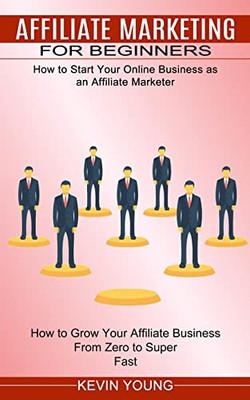 Affiliate Marketing For Beginners: How To Start Your Online Business As An Affiliate Marketer (How To Grow Your Affiliate Business From Zero To Super Fast)