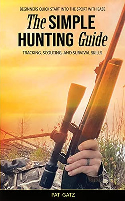 The Simple Hunting Guide: Beginners Quick Start Into The Sport With Ease - Tracking, Scouting, And Survival Skills