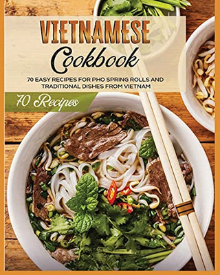 Vietnamese Cookbook: 70 Easy Recipes For Pho Spring Rolls And Traditional Dishes From Vietnam