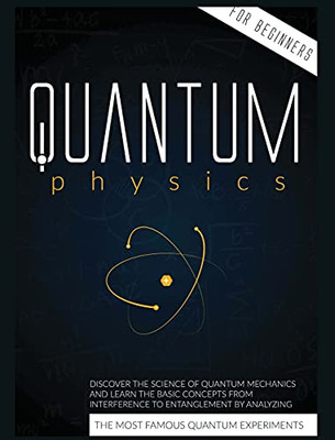 Quantum Physics For Beginners: Discover The Science Of Quantum Mechanics And Learn The Basic Concepts From Interference To Entanglement By Analyzing The Most Famous Experiments