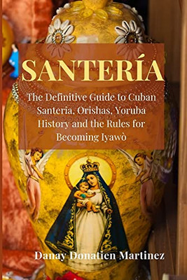 Santeria: The Definitive Guide To Cuban Santeria, Orishas, Yoruba History And The Rules For Becoming Iyawò