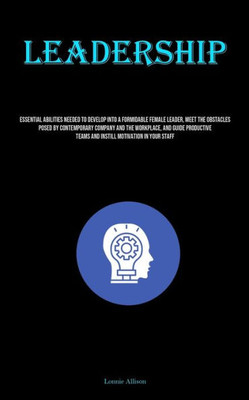 Leadership: Essential Abilities Needed To Develop Into A Formidable Female Leader, Meet The Obstacles Posed By Contemporary Compan