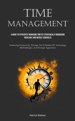 Time Management: A Guide To Efficiently Managing Time By Strategically Organising Your Daily And Weekly Schedules (Enhancing Productivi